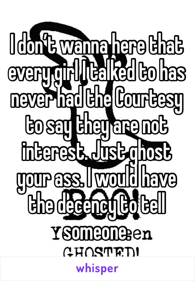 I don’t wanna here that every girl I talked to has never had the Courtesy to say they are not interest. Just ghost your ass. I would have the decency to tell someone.  