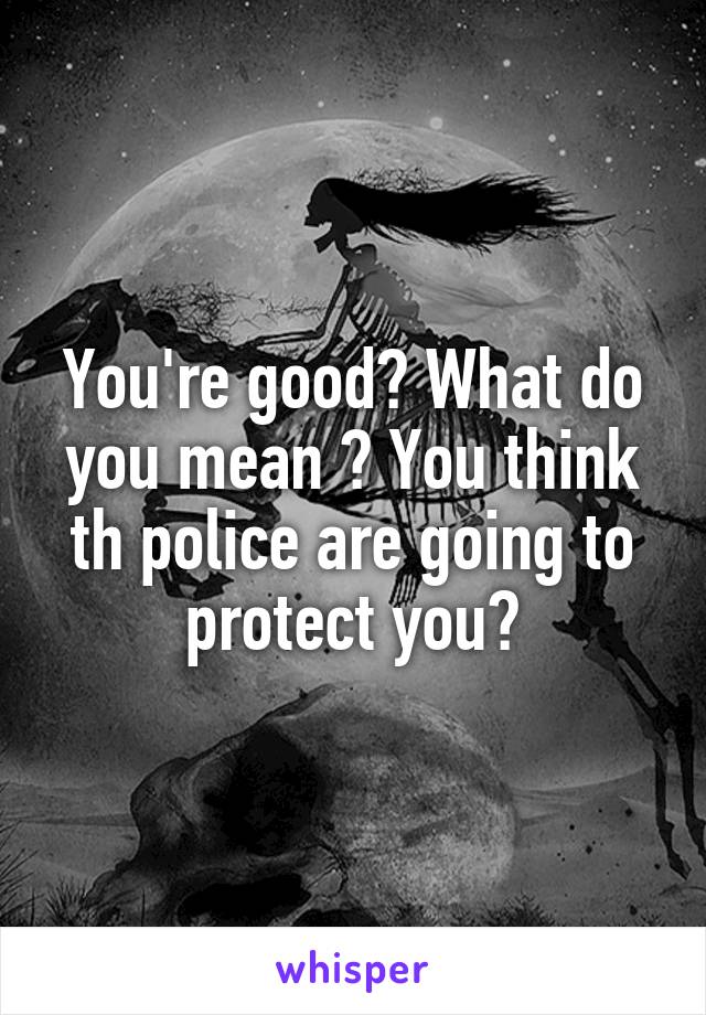 You're good? What do you mean ? You think th police are going to protect you?