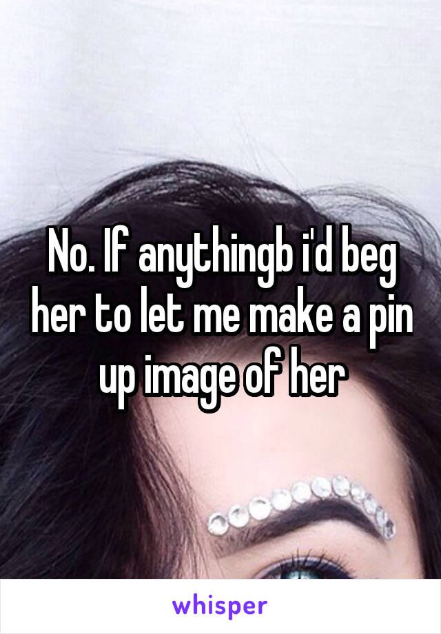 No. If anythingb i'd beg her to let me make a pin up image of her