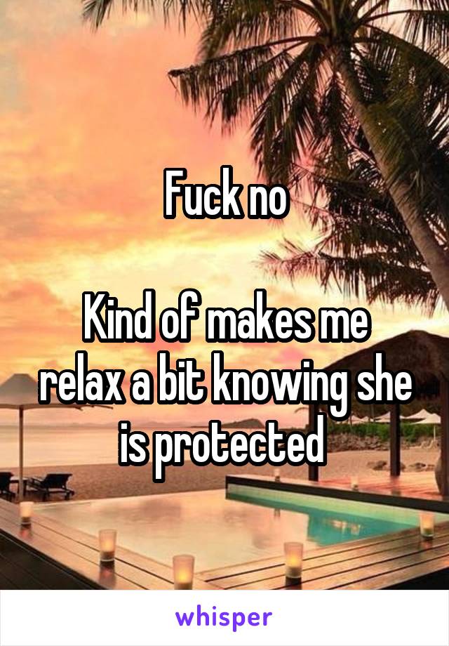 Fuck no

Kind of makes me relax a bit knowing she is protected 