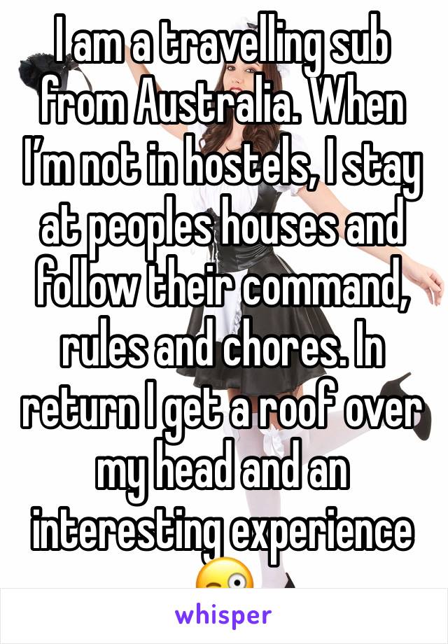 I am a travelling sub from Australia. When I’m not in hostels, I stay at peoples houses and follow their command, rules and chores. In return I get a roof over my head and an interesting experience 😜