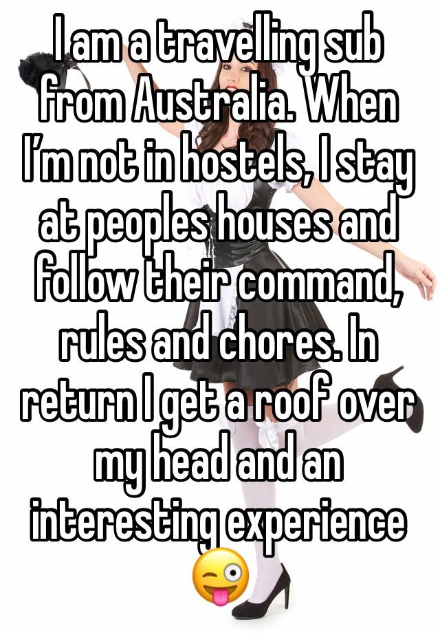 I am a travelling sub from Australia. When I’m not in hostels, I stay at peoples houses and follow their command, rules and chores. In return I get a roof over my head and an interesting experience 😜