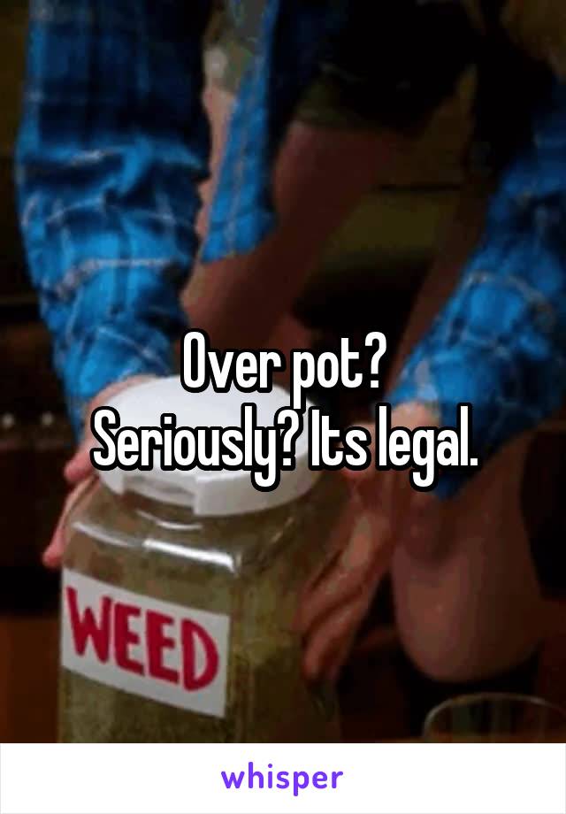 Over pot?
Seriously? Its legal.