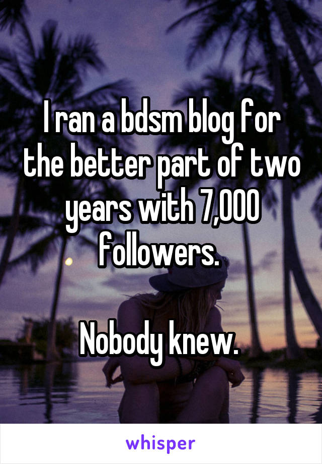 I ran a bdsm blog for the better part of two years with 7,000 followers. 

Nobody knew. 