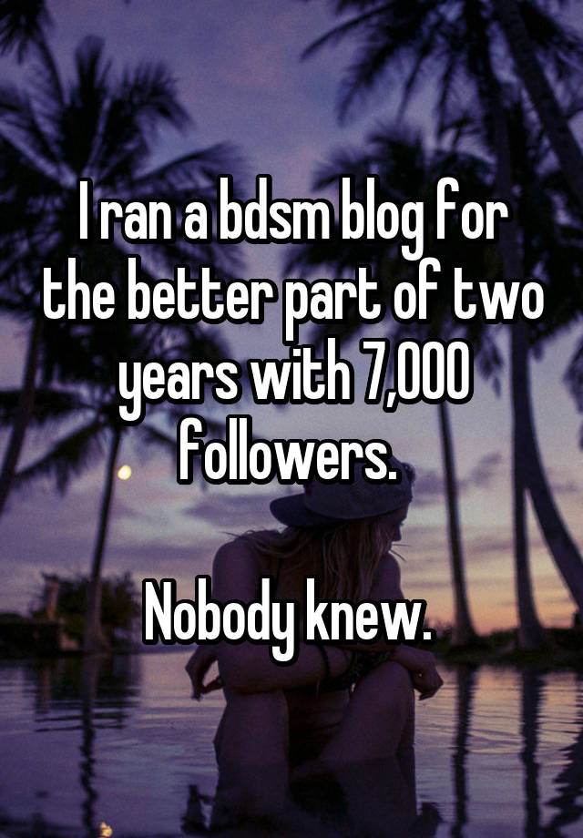 I ran a bdsm blog for the better part of two years with 7,000 followers. 

Nobody knew. 