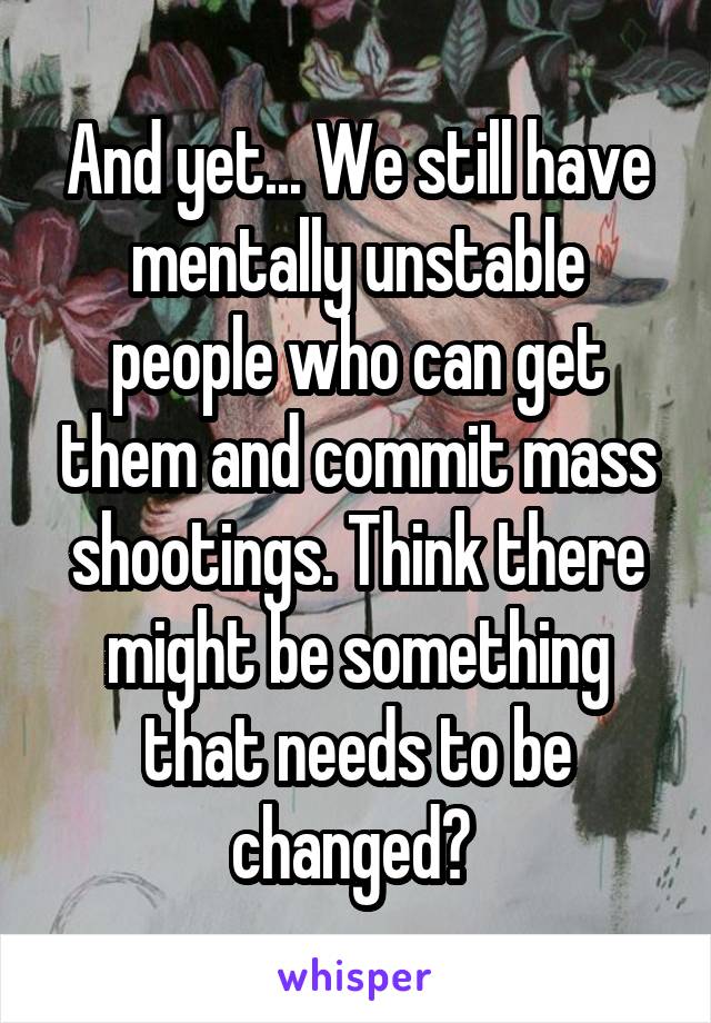 And yet... We still have mentally unstable people who can get them and commit mass shootings. Think there might be something that needs to be changed? 