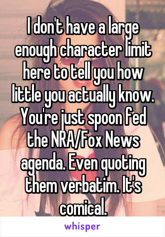 I don't have a large enough character limit here to tell you how little you actually know. You're just spoon fed the NRA/Fox News agenda. Even quoting them verbatim. It's comical.