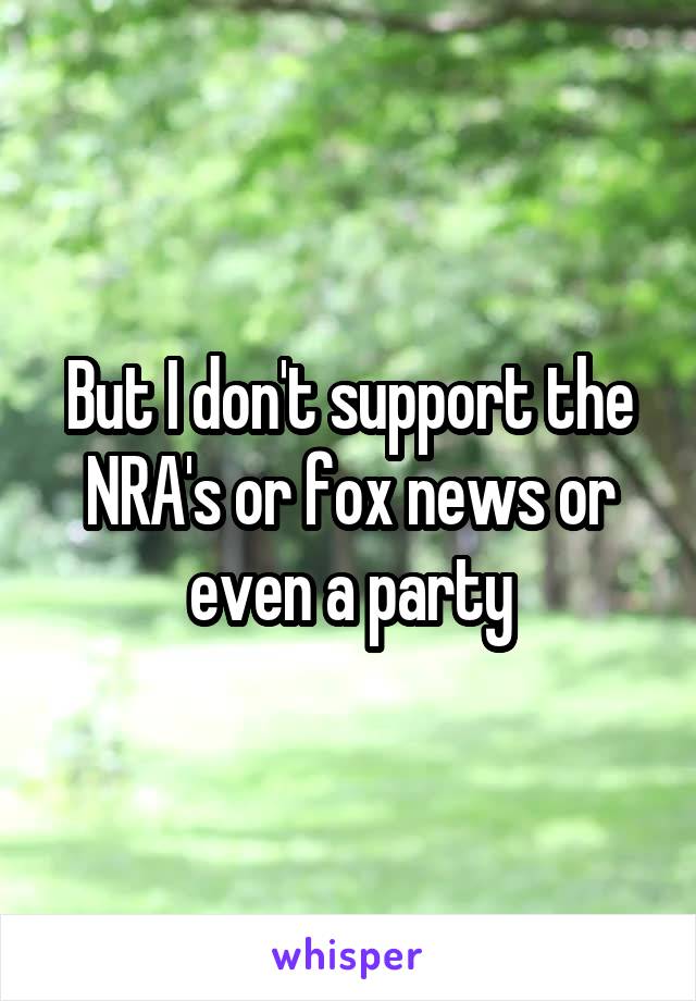 But I don't support the NRA's or fox news or even a party