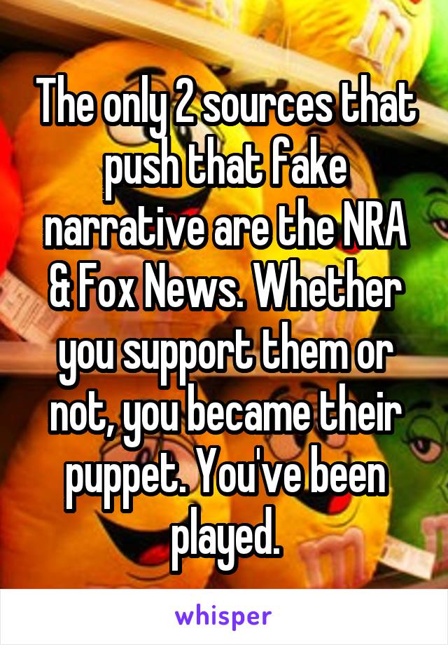 The only 2 sources that push that fake narrative are the NRA & Fox News. Whether you support them or not, you became their puppet. You've been played.