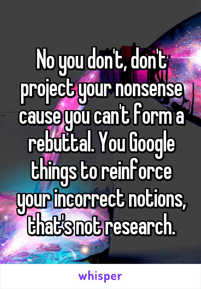 No you don't, don't project your nonsense cause you can't form a rebuttal. You Google things to reinforce your incorrect notions, that's not research.