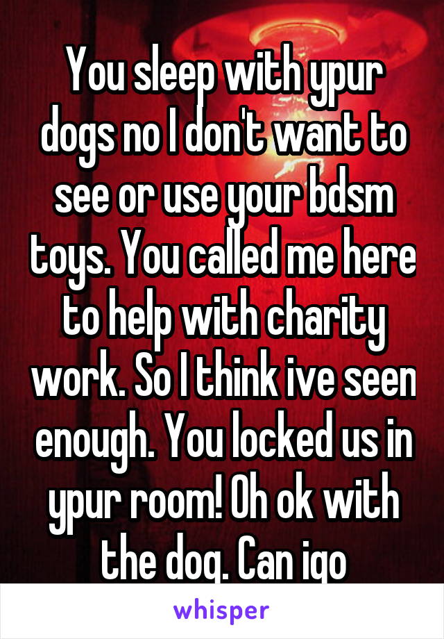 You sleep with ypur dogs no I don't want to see or use your bdsm toys. You called me here to help with charity work. So I think ive seen enough. You locked us in ypur room! Oh ok with the dog. Can igo