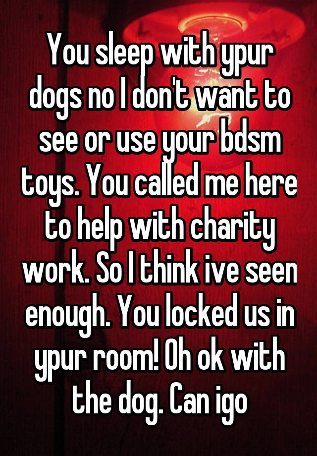 You sleep with ypur dogs no I don't want to see or use your bdsm toys. You called me here to help with charity work. So I think ive seen enough. You locked us in ypur room! Oh ok with the dog. Can igo