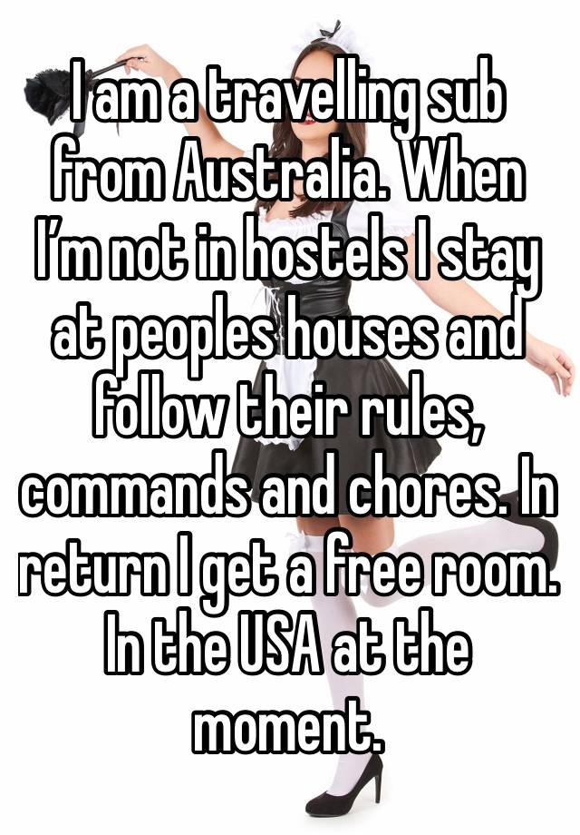 I am a travelling sub from Australia. When I’m not in hostels I stay at peoples houses and follow their rules, commands and chores. In return I get a free room. In the USA at the moment. 