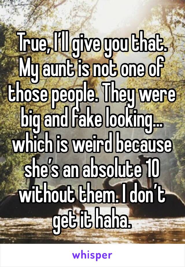 True, I’ll give you that. My aunt is not one of those people. They were big and fake looking... which is weird because she’s an absolute 10 without them. I don’t get it haha. 