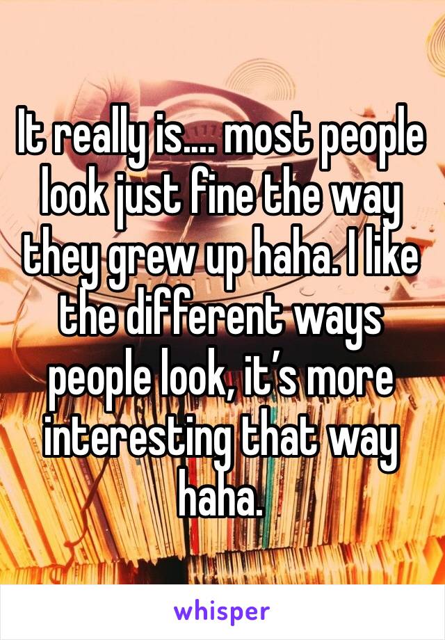 It really is.... most people look just fine the way they grew up haha. I like the different ways people look, it’s more interesting that way haha. 