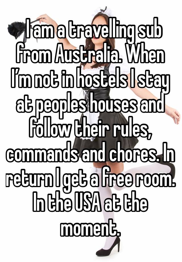   I am a travelling sub from Australia. When I’m not in hostels I stay at peoples houses and follow their rules, commands and chores. In return I get a free room. In the USA at the moment. 