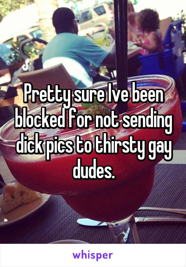 Pretty sure Ive been blocked for not sending dick pics to thirsty gay dudes.