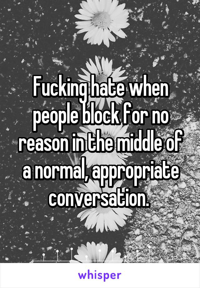 Fucking hate when people block for no reason in the middle of a normal, appropriate conversation. 