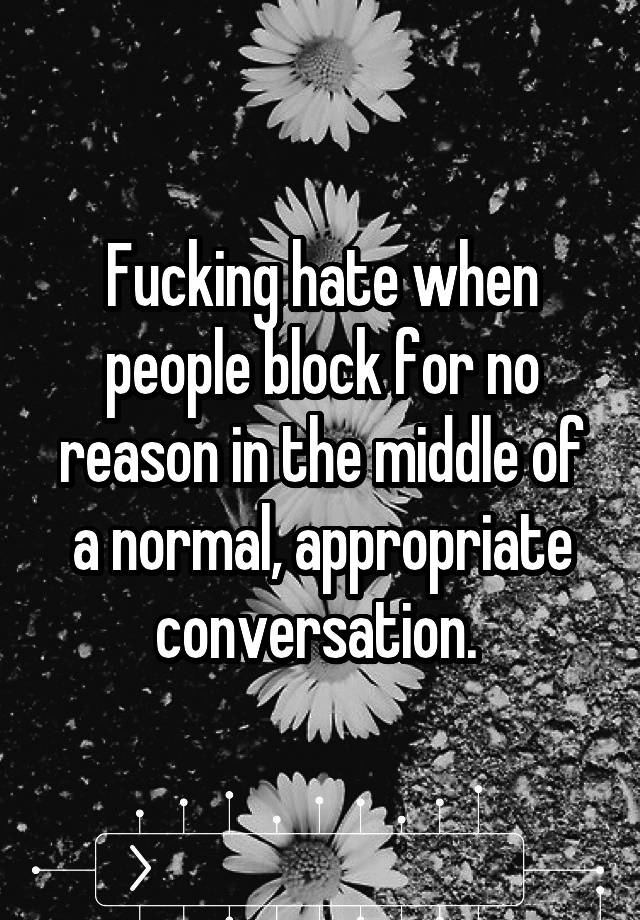 Fucking hate when people block for no reason in the middle of a normal, appropriate conversation. 