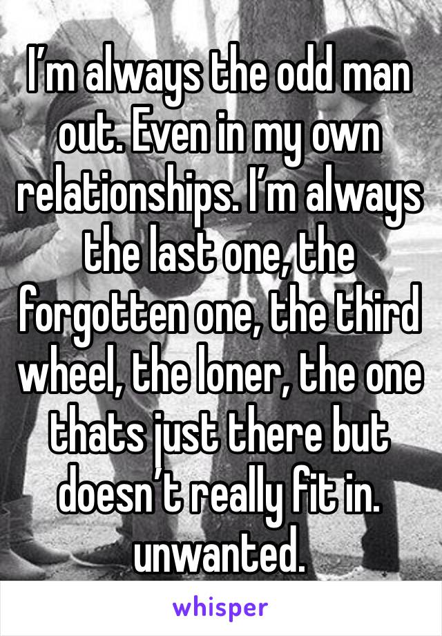 I’m always the odd man out. Even in my own relationships. I’m always the last one, the forgotten one, the third wheel, the loner, the one thats just there but doesn’t really fit in. unwanted.