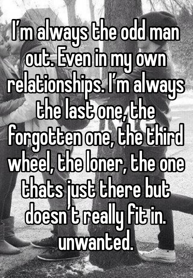 I’m always the odd man out. Even in my own relationships. I’m always the last one, the forgotten one, the third wheel, the loner, the one thats just there but doesn’t really fit in. unwanted.