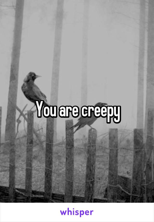 You are creepy