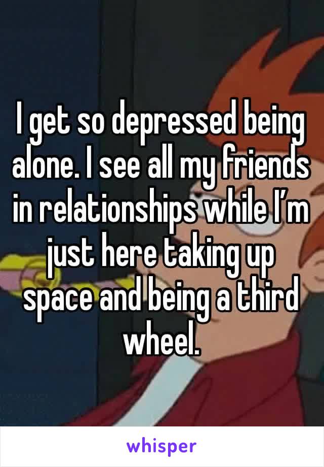 I get so depressed being alone. I see all my friends in relationships while I’m just here taking up space and being a third wheel.