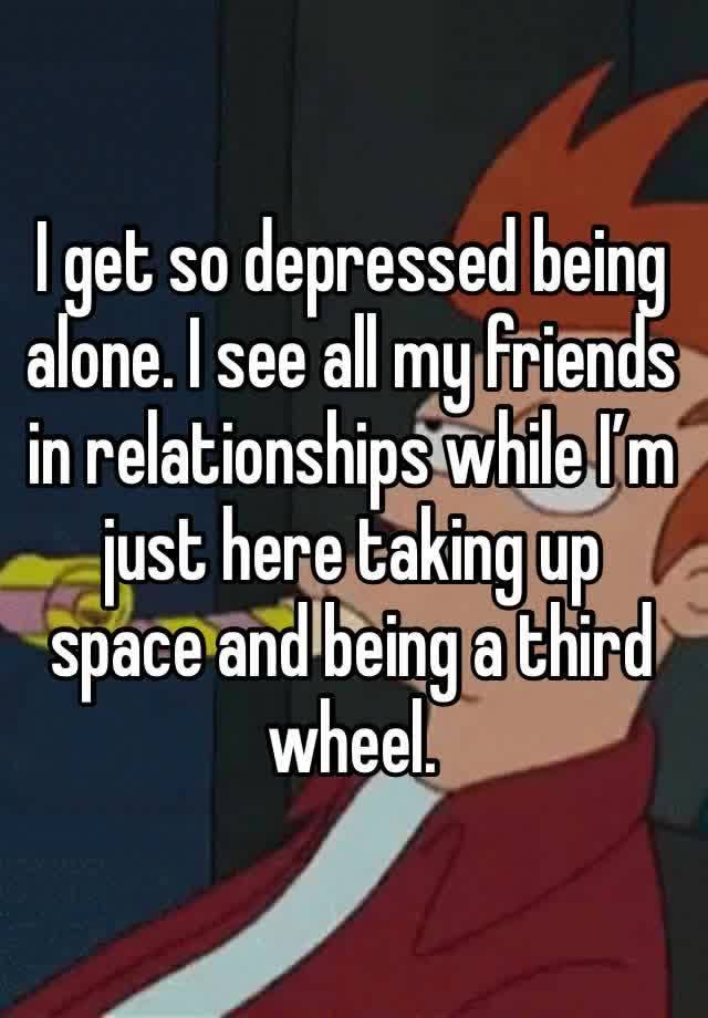 I get so depressed being alone. I see all my friends in relationships while I’m just here taking up space and being a third wheel.