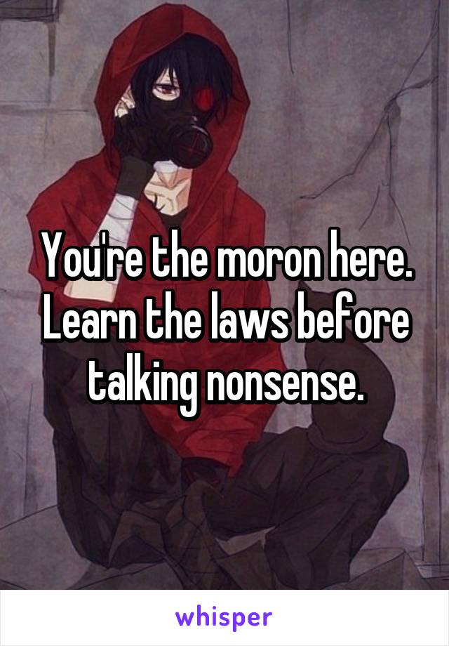 You're the moron here. Learn the laws before talking nonsense.