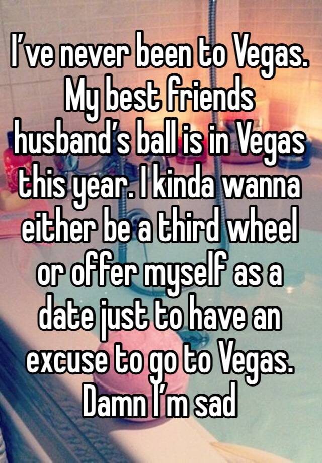 I’ve never been to Vegas. My best friends husband’s ball is in Vegas this year. I kinda wanna either be a third wheel or offer myself as a date just to have an excuse to go to Vegas. Damn I’m sad 