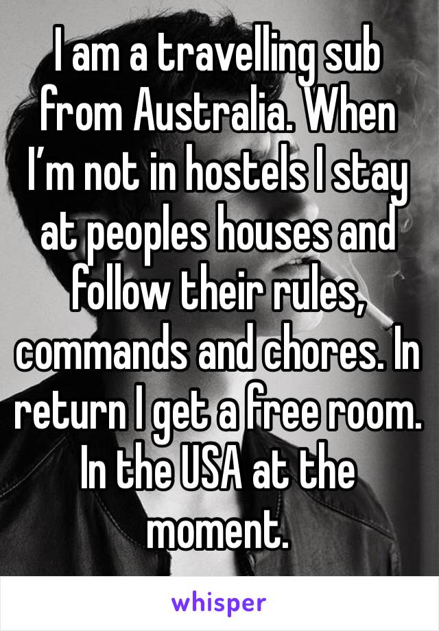 I am a travelling sub from Australia. When I’m not in hostels I stay at peoples houses and follow their rules, commands and chores. In return I get a free room. In the USA at the moment. 