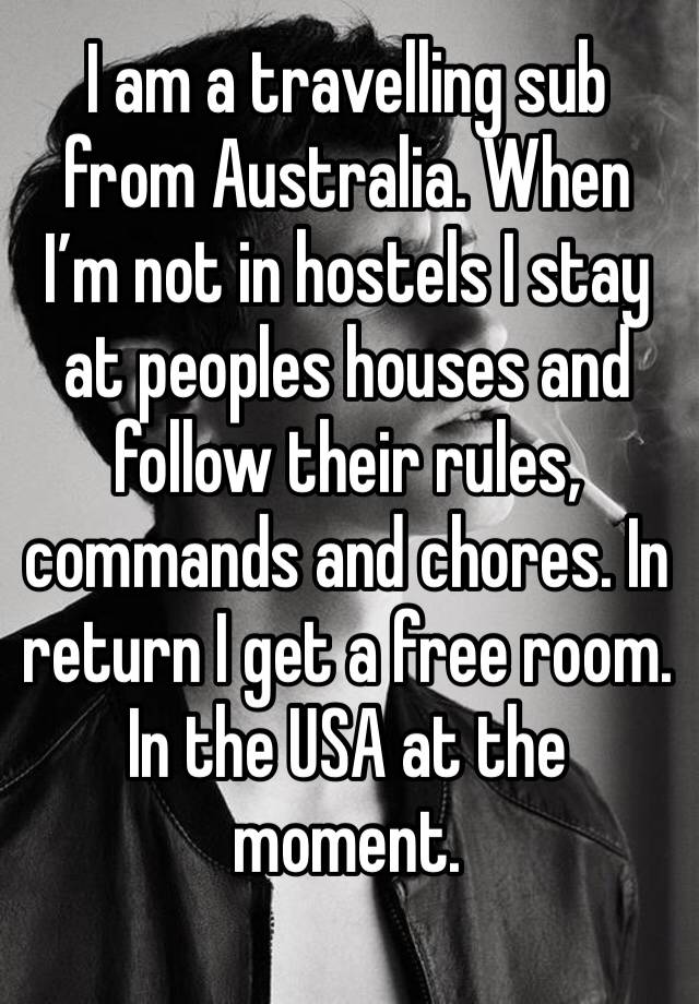 I am a travelling sub from Australia. When I’m not in hostels I stay at peoples houses and follow their rules, commands and chores. In return I get a free room. In the USA at the moment. 