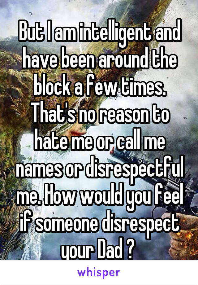 But I am intelligent and have been around the block a few times. That's no reason to hate me or call me names or disrespectful me. How would you feel if someone disrespect your Dad ? 