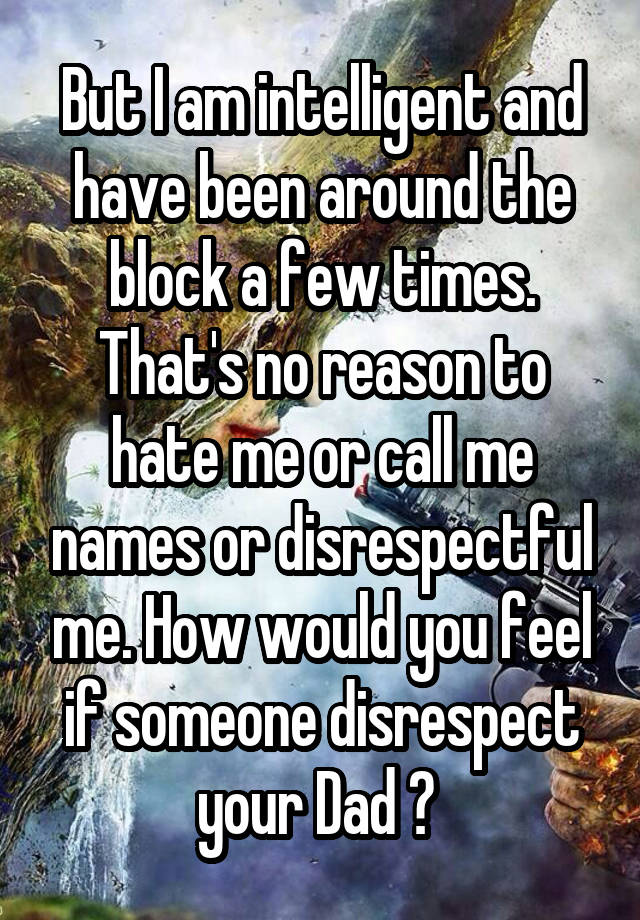 But I am intelligent and have been around the block a few times. That's no reason to hate me or call me names or disrespectful me. How would you feel if someone disrespect your Dad ? 