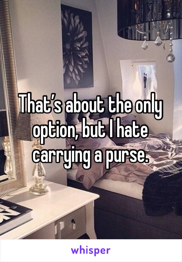 That’s about the only option, but I hate carrying a purse.