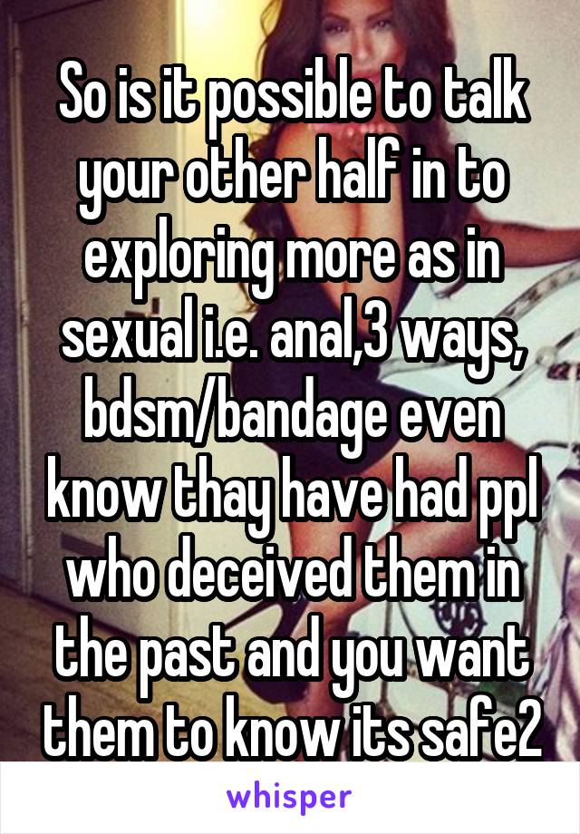 So is it possible to talk your other half in to exploring more as in sexual i.e. anal,3 ways, bdsm/bandage even know thay have had ppl who deceived them in the past and you want them to know its safe2