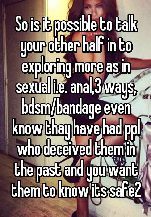 So is it possible to talk your other half in to exploring more as in sexual i.e. anal,3 ways, bdsm/bandage even know thay have had ppl who deceived them in the past and you want them to know its safe2