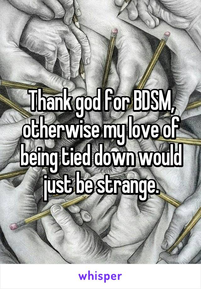 Thank god for BDSM, otherwise my love of being tied down would just be strange.