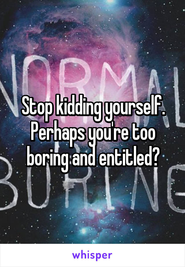 Stop kidding yourself.
Perhaps you're too boring and entitled?