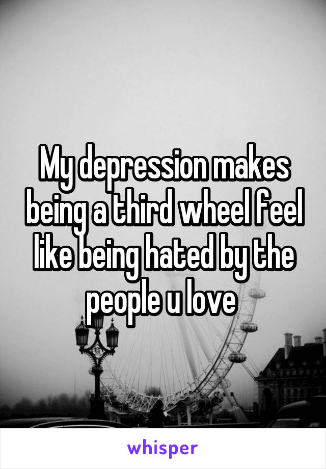 My depression makes being a third wheel feel like being hated by the people u love 