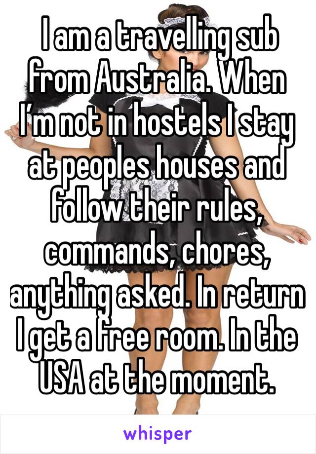  I am a travelling sub from Australia. When I’m not in hostels I stay at peoples houses and follow their rules, commands, chores, anything asked. In return I get a free room. In the USA at the moment.