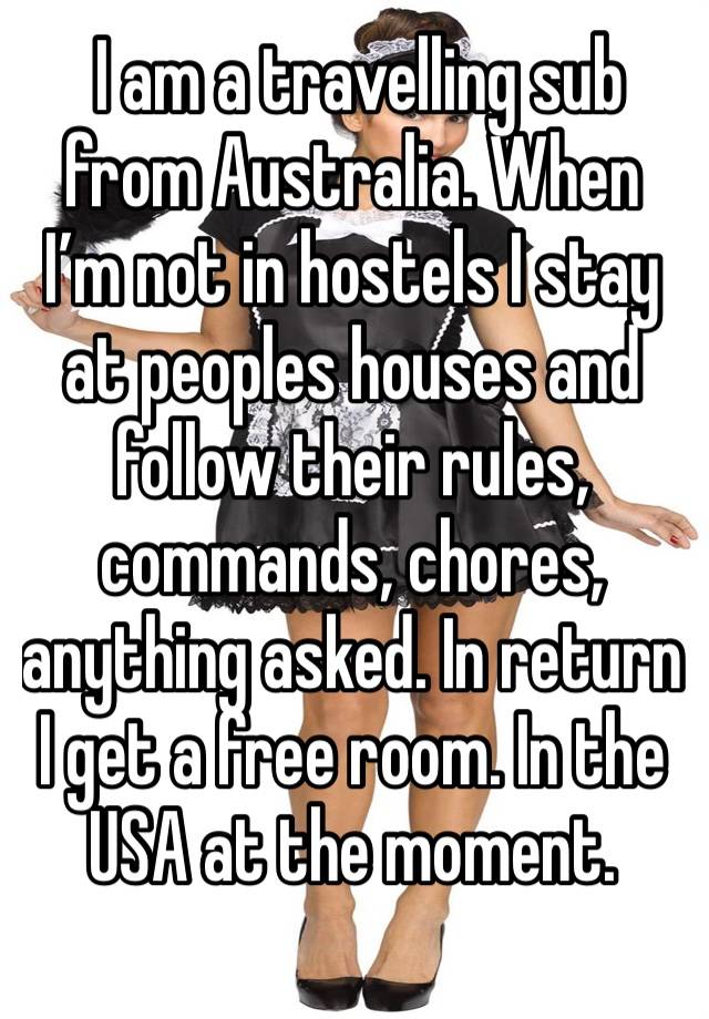  I am a travelling sub from Australia. When I’m not in hostels I stay at peoples houses and follow their rules, commands, chores, anything asked. In return I get a free room. In the USA at the moment.