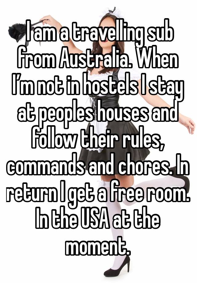  I am a travelling sub from Australia. When I’m not in hostels I stay at peoples houses and follow their rules, commands and chores. In return I get a free room. In the USA at the moment. 