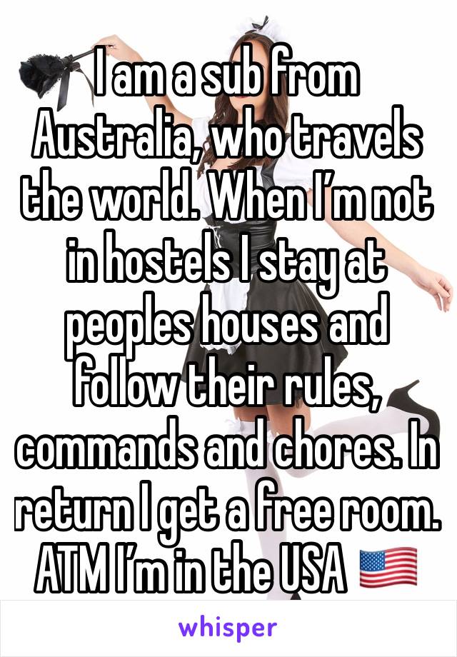 I am a sub from Australia, who travels the world. When I’m not in hostels I stay at peoples houses and follow their rules, commands and chores. In return I get a free room.  ATM I’m in the USA 🇺🇸 