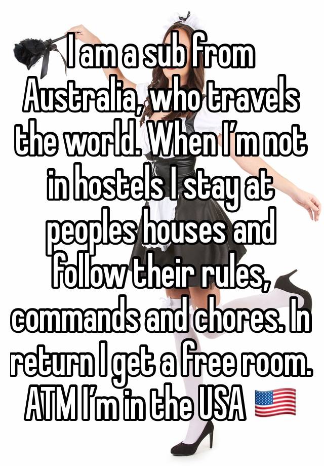 I am a sub from Australia, who travels the world. When I’m not in hostels I stay at peoples houses and follow their rules, commands and chores. In return I get a free room.  ATM I’m in the USA 🇺🇸 