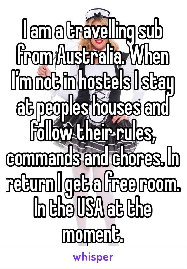 I am a travelling sub from Australia. When I’m not in hostels I stay at peoples houses and follow their rules, commands and chores. In return I get a free room. In the USA at the moment.  