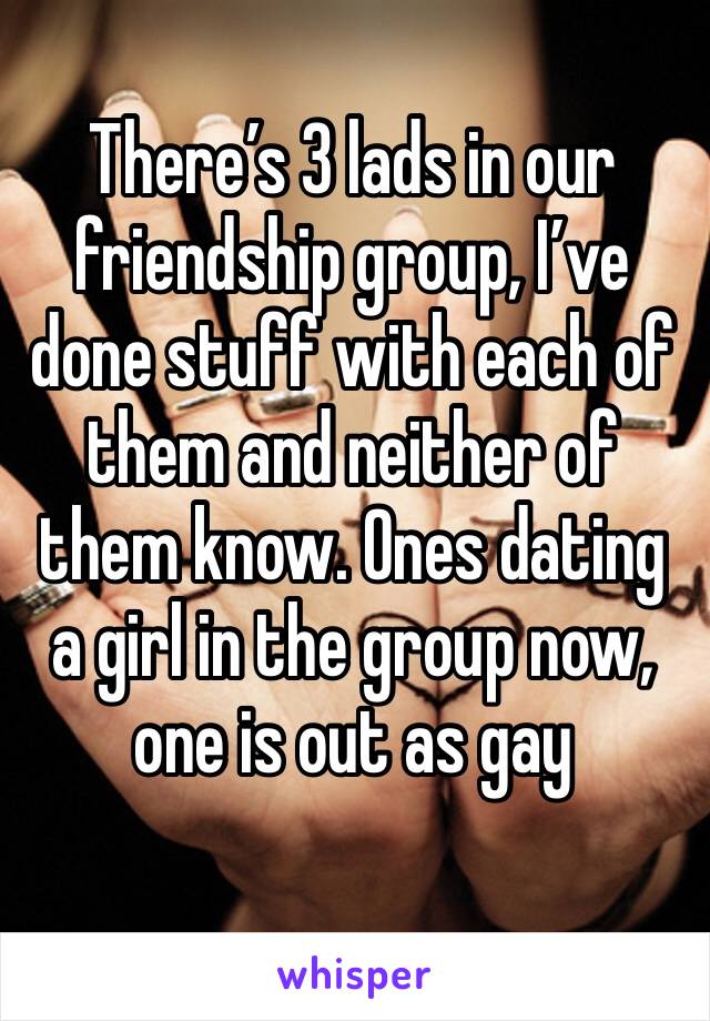 There’s 3 lads in our friendship group, I’ve done stuff with each of them and neither of them know. Ones dating a girl in the group now, one is out as gay