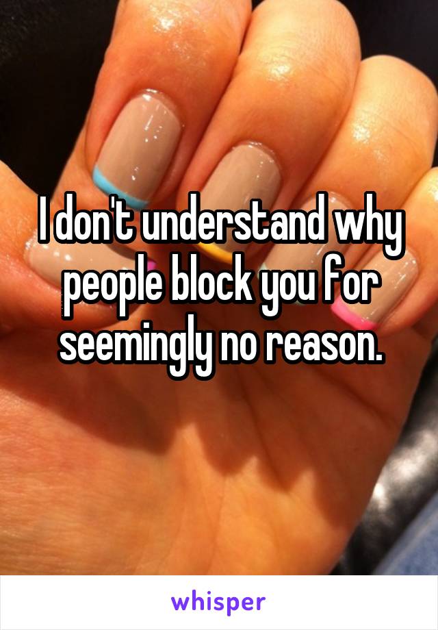 I don't understand why people block you for seemingly no reason.
