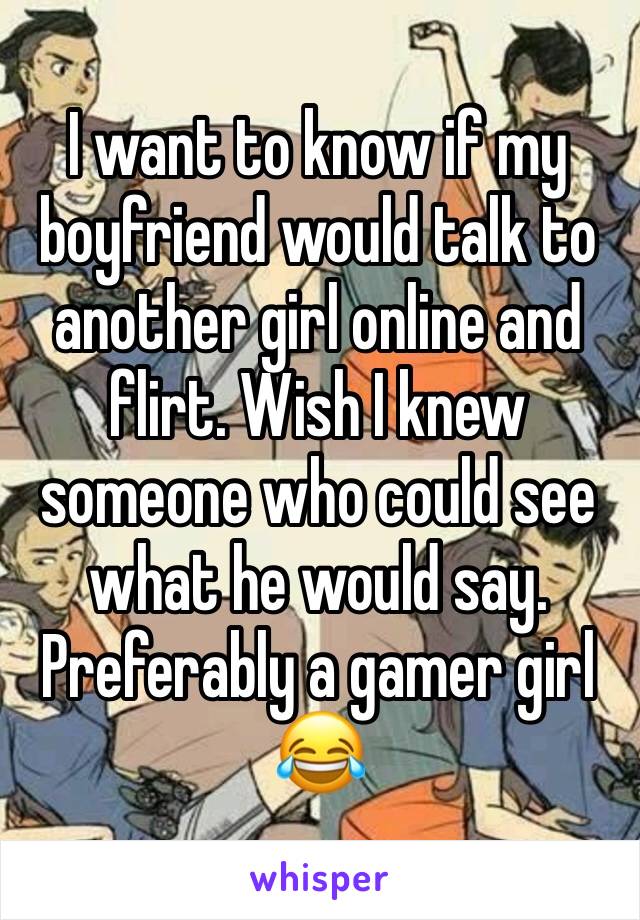 I want to know if my boyfriend would talk to another girl online and flirt. Wish I knew someone who could see what he would say. Preferably a gamer girl 😂