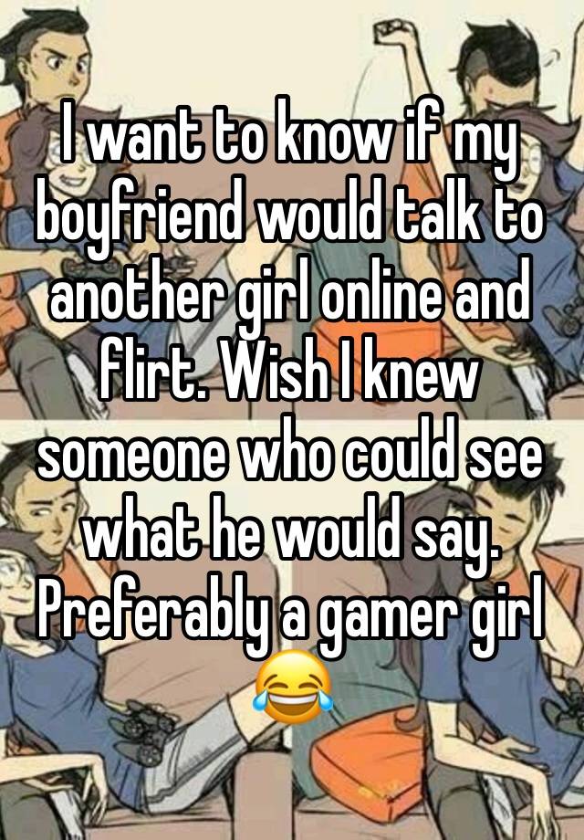 I want to know if my boyfriend would talk to another girl online and flirt. Wish I knew someone who could see what he would say. Preferably a gamer girl 😂